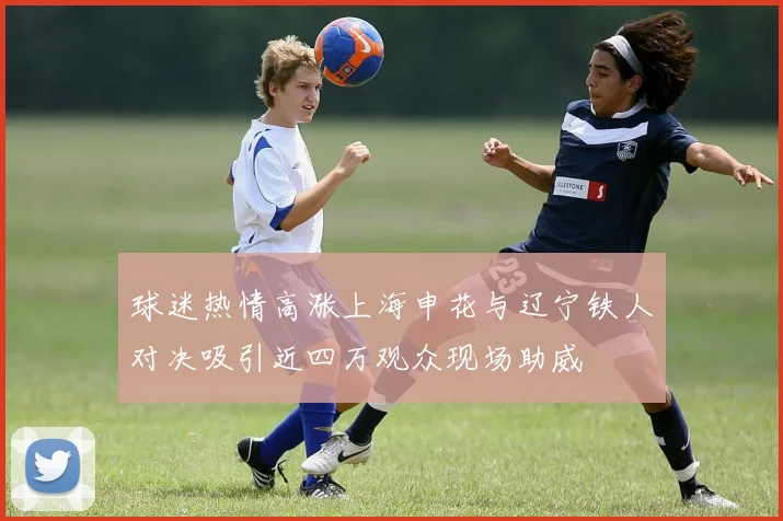 球迷热情高涨上海申花与辽宁铁人对决吸引近四万观众现场助威