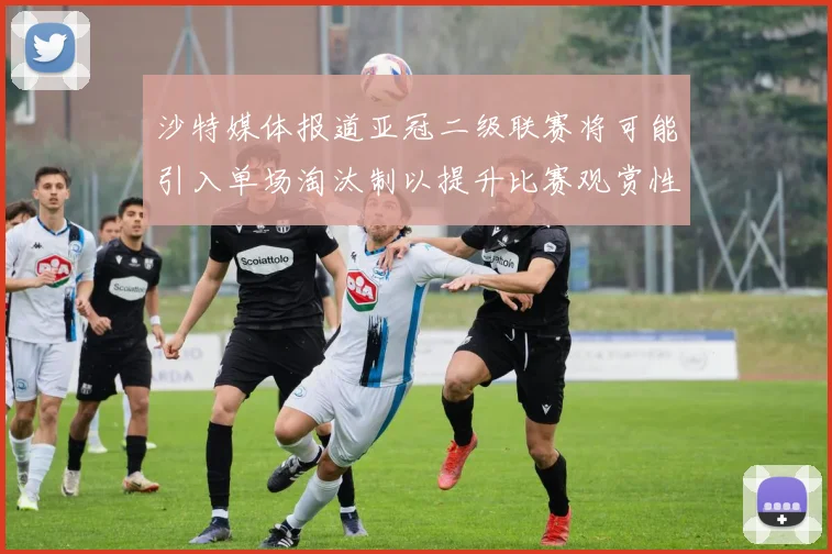 沙特媒体报道亚冠二级联赛将可能引入单场淘汰制以提升比赛观赏性