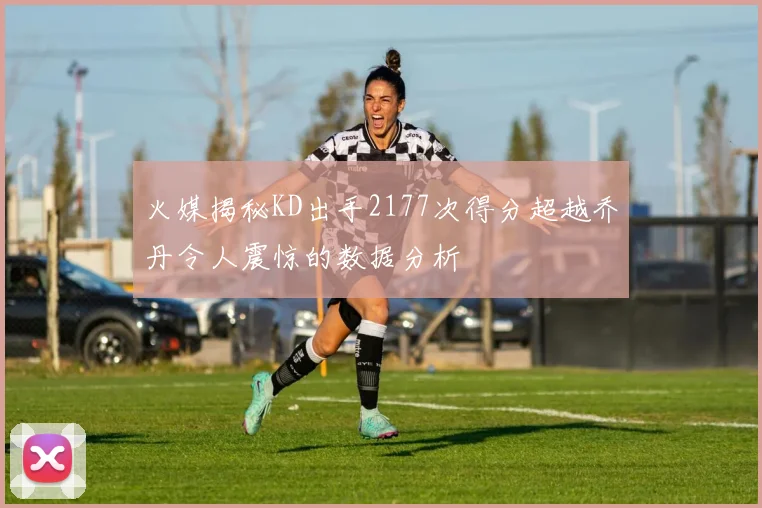火媒揭秘KD出手2177次得分超越乔丹令人震惊的数据分析