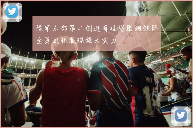 绿军东部第二创造奇迹塔图姆缺阵全员进化展现强大实力