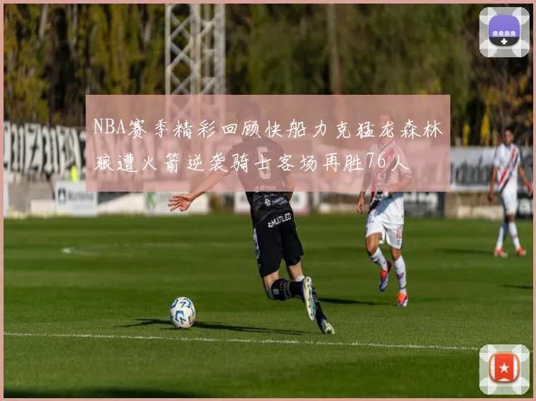 NBA赛季精彩回顾快船力克猛龙森林狼遭火箭逆袭骑士客场再胜76人