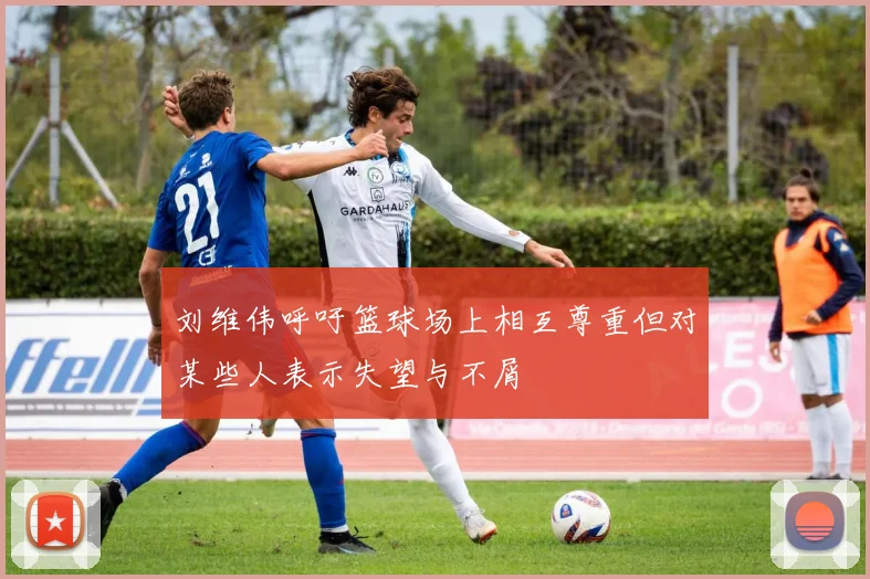 刘维伟呼吁篮球场上相互尊重但对某些人表示失望与不屑