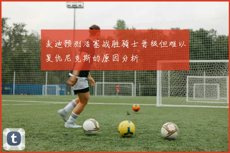 麦迪预测活塞战胜骑士晋级但难以复仇尼克斯的原因分析