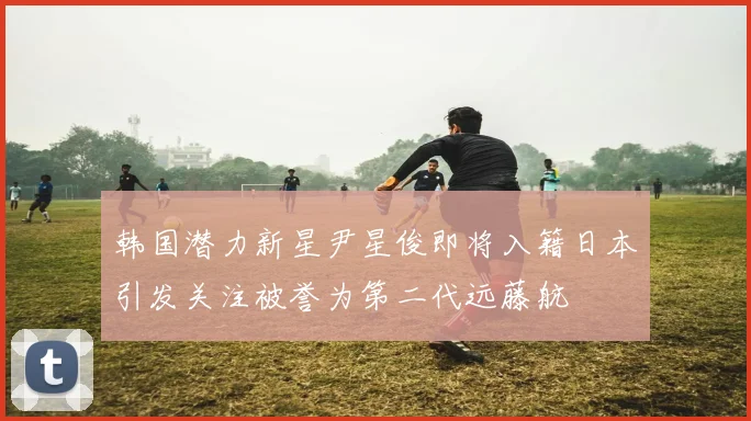 韩国潜力新星尹星俊即将入籍日本引发关注被誉为第二代远藤航