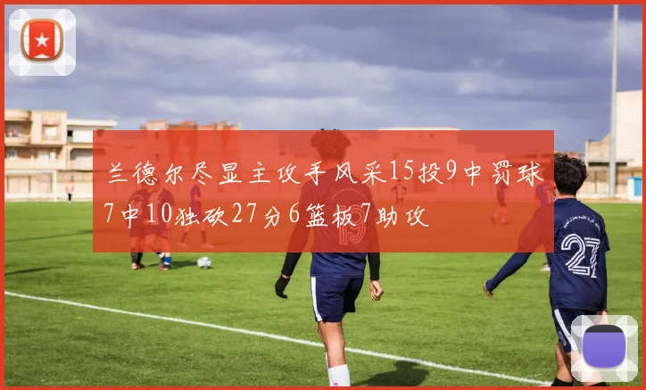 兰德尔尽显主攻手风采15投9中罚球7中10独砍27分6篮板7助攻