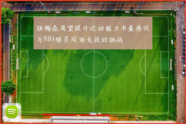 杨瀚森渴望提升运动能力书豪感叹与NBA球员同场竞技的挑战