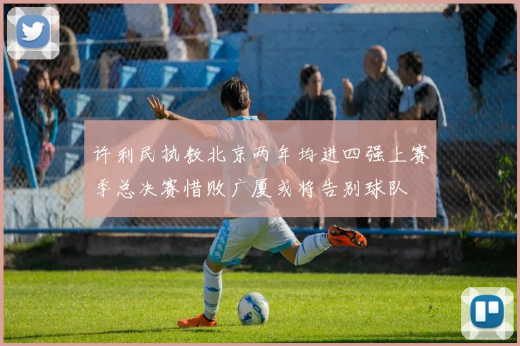 许利民执教北京两年均进四强上赛季总决赛惜败广厦或将告别球队