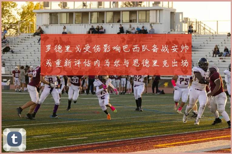 罗德里戈受伤影响巴西队备战安帅或重新评估内马尔与恩德里克出场计划
