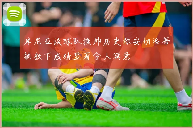 库尼亚谈球队换帅历史称安切洛蒂执教下成绩显著令人满意
