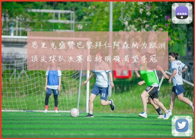 恩里克盛赞巴黎拜仁阿森纳为欧洲顶尖球队决赛目标明确渴望夺冠