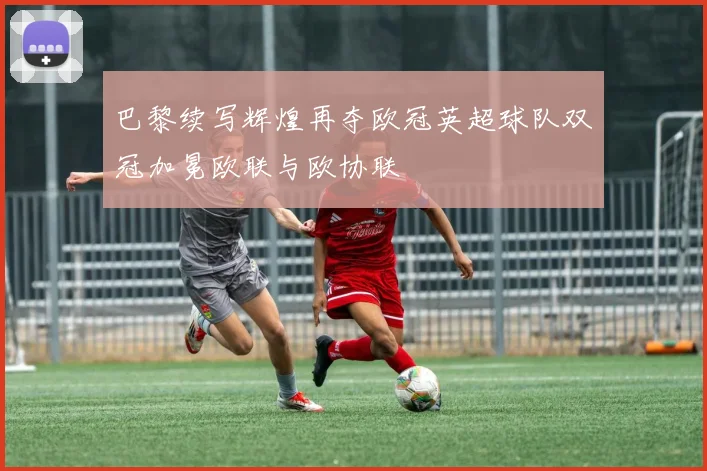 巴黎续写辉煌再夺欧冠英超球队双冠加冕欧联与欧协联