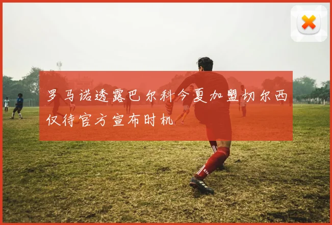 罗马诺透露巴尔科今夏加盟切尔西仅待官方宣布时机