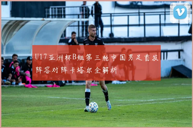 U17亚洲杯B组第三轮中国男足首发阵容对阵卡塔尔全解析