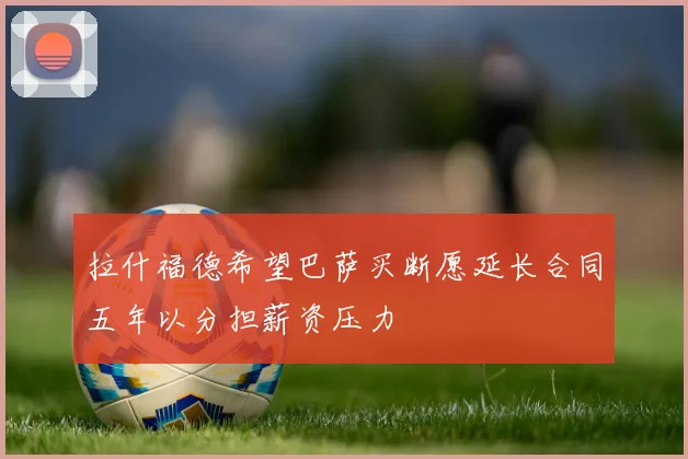 拉什福德希望巴萨买断愿延长合同五年以分担薪资压力