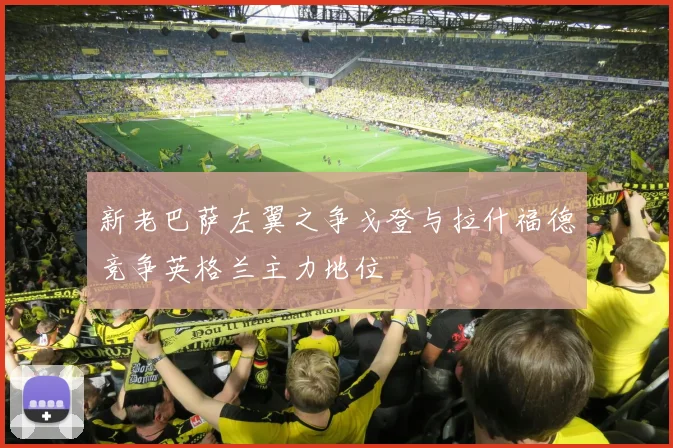 新老巴萨左翼之争戈登与拉什福德竞争英格兰主力地位