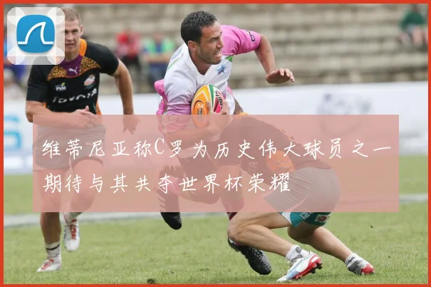 维蒂尼亚称C罗为历史伟大球员之一期待与其共夺世界杯荣耀
