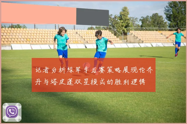记者分析绿军季后赛策略展现伦乔丹与塔皮蓬双星模式的胜利逻辑