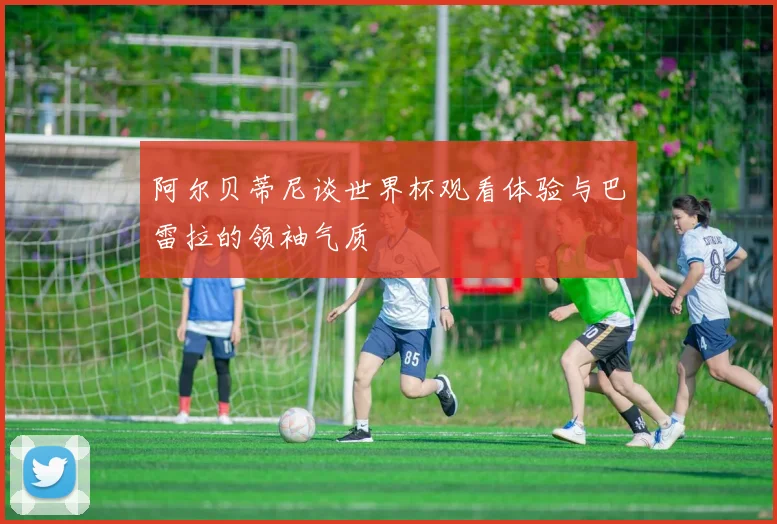 阿尔贝蒂尼谈世界杯观看体验与巴雷拉的领袖气质