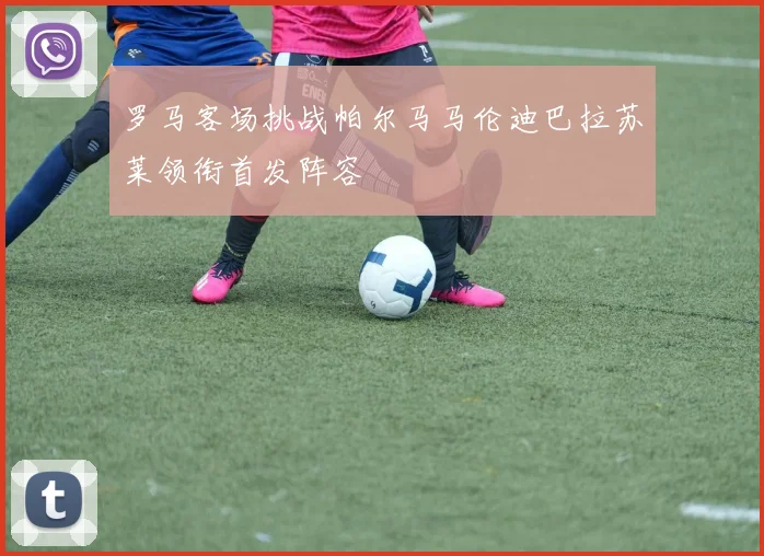 罗马客场挑战帕尔马马伦迪巴拉苏莱领衔首发阵容
