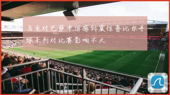马竞对巴萨申诉感到震惊普比尔手球未判对比赛影响不大