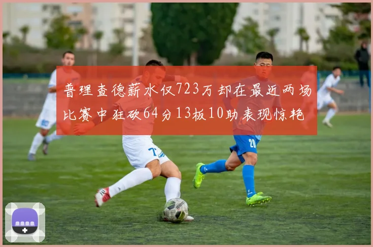 普理查德薪水仅723万却在最近两场比赛中狂砍64分13板10助表现惊艳